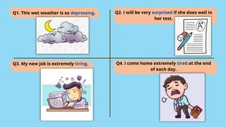Q1. This wet weather is so depressing. Q2. I will be very surprised if she does well in
her test.
Q3. My new job is extremely tiring. Q4. I come home extremely tired at the end
of each day.
 