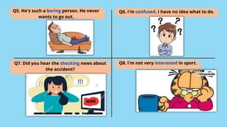 Q5. He's such a boring person. He never
wants to go out.
Q6. I'm confused. I have no idea what to do.
Q7. Did you hear the shocking news about
the accident?
Q8. I'm not very interested in sport.
 