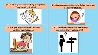 Q13. I am depressed about my test grades.
They are all quite bad.
Q14. It was not surprising she failed her tests.
She never studied.
Q15. I'm getting bored with this book.
Nothing ever happens.
Q16. These instructions are extremely
confusing. Can you help me?
 