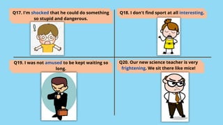 Q17. I'm shocked that he could do something
so stupid and dangerous.
Q18. I don't find sport at all interesting.
Q19. I was not amused to be kept waiting so
long.
Q20. Our new science teacher is very
frightening. We sit there like mice!
 