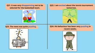 Q21. It was very disappointing not to be
selected for the basketball team.
Q22. I am excited about the tennis tournament
tomorrow.
Q23. The news was quite puzzling. Q24. His behaviour has been very puzzling in
recent weeks.
 