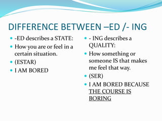 DIFFERENCE BETWEEN –ED /- ING
 -ED describes a STATE:
 How you are or feel in a
certain situation.
 (ESTAR)
 I AM BORED
 - ING describes a
QUALITY:
 How something or
someone IS that makes
me feel that way.
 (SER)
 I AM BORED BECAUSE
THE COURSE IS
BORING
 