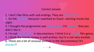 Correct answer
1. I don’t like films with sad endings. They are depressed
2. He felt amused because I watched an Oscar- winning movie last
night.
3. I thought the programme was fascinating. I’m amazed that you
didn’t like it.
4. I’m not interested/ in documentary. I think it is a boring film genre.
5. I think the movie review is well written, but it is not very excited.
6. These are a lot of unusual animals in the documentary! It’s
shocked!
 