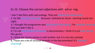 Ex 15. Choose the correct adjectives with -ed or -ing.
I don’t like films with sad endings. They are depressed/ depressing.
2. He felt amused/ amusing because I watched an Oscar- winning movie last
night.
3. I thought the programme was fascinated/ fascinating. I’m amazed/ amazing
that you didn’t like it.
4. I’m not interested/ interesting in documentary. I think it is a bored/ boring
film genre.
5. I think the movie review is well written, but it is not very excited.
6. These are a lot of unusual animals in the documentary! It’s shocked/
shocking!
 