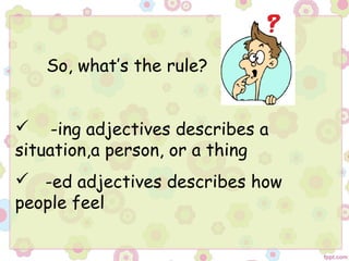 So, what’s the rule?
 -ing adjectives describes a
situation,a person, or a thing
 -ed adjectives describes how
people feel
 
