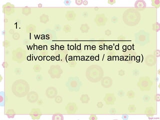 1.
I was ________________
when she told me she'd got
divorced. (amazed / amazing)
 