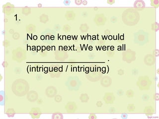 1.
No one knew what would
happen next. We were all
________________ .
(intrigued / intriguing)
 
