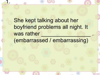 1.
She kept talking about her
boyfriend problems all night. It
was rather ________________ .
(embarrassed / embarrassing)
 