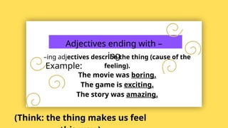 Adjectives ending with –
ing
–ing adjectives describe the thing (cause of the
feeling).
Example:
The movie was boring.
The game is exciting.
The story was amazing.
(Think: the thing makes us feel
 