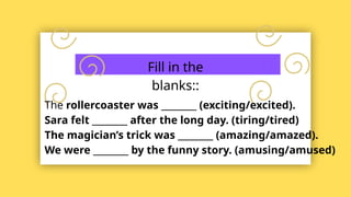 Fill in the
blanks::
The rollercoaster was ________ (exciting/excited).
Sara felt ________ after the long day. (tiring/tired)
The magician’s trick was ________ (amazing/amazed).
We were ________ by the funny story. (amusing/amused)
 