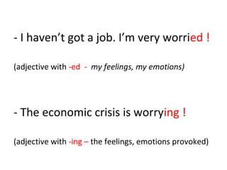- I haven’t got a job. I’m very worried !
(adjective with -ed - my feelings, my emotions)
- The economic crisis is worrying !
(adjective with -ing – the feelings, emotions provoked)
 