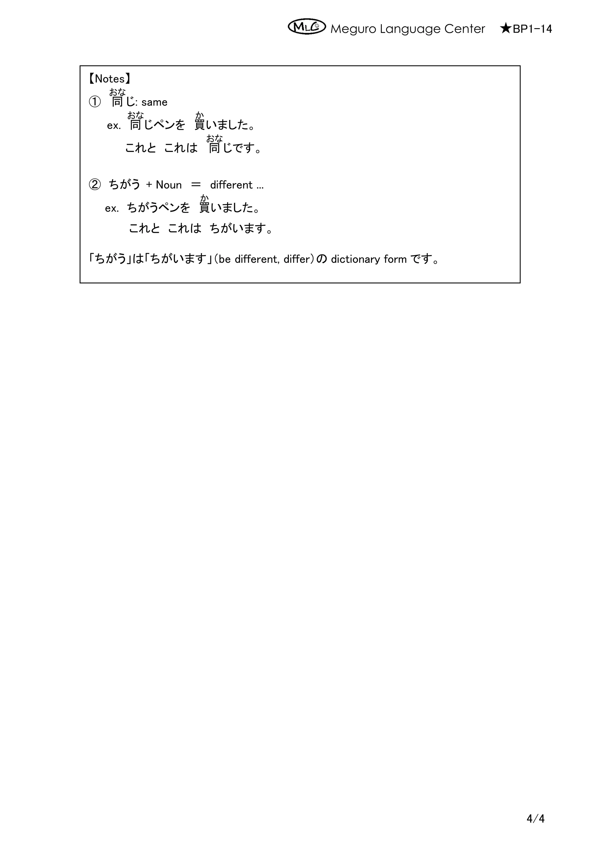 Meguro Language Center ★BP1-14
4/4
【Notes】
① 同
おな
じ: same
ex. 同
おな
じペンを 買
か
いました。
これと これは 同
おな
じです。
② ちがう + Noun ＝ different ...
ex. ちがうペンを 買
か
いました。
これと これは ちがいます。
「ちがう」は「ちがいます」（be different, differ）の dictionary form です。
 