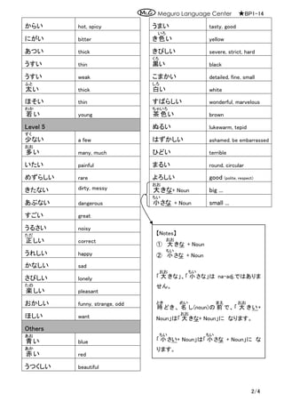 Meguro Language Center ★BP1-14
2/4
からい hot, spicy うまい tasty, good
にがい bitter き色
いろ
い yellow
あつい thick きびしい severe, strict, hard
うすい thin 黒
くろ
い black
うすい weak こまかい detailed, fine, small
太
ふと
い thick 白
しろ
い white
ほそい thin すばらしい wonderful, marvelous
若
わか
い young 茶
ちゃ
色
いろ
い brown
Level 5 ぬるい lukewarm, tepid
少
すく
ない a few はずかしい ashamed, be embarrassed
多
おお
い many, much ひどい terrible
いたい painful まるい round, circular
めずらしい rare よろしい good (polite, respect)
きたない dirty, messy 大
おお
きな+ Noun big ...
あぶない dangerous 小
ちい
さな + Noun small ...
すごい great
うるさい noisy
正
ただ
しい correct
うれしい happy
かなしい sad
さびしい lonely
楽
たの
しい pleasant
おかしい funny, strange, odd
ほしい want
Others
青
あお
い blue
赤
あか
い red
うつくしい beautiful
【Notes】
① 大
おお
きな + Noun
② 小
ちい
さな + Noun
「 大
おお
きな」、「 小
ちい
さな」は na-adj.ではありま
せん。
時
とき
どき、 名
めい
し(noun)の 前
まえ
で、「 大
おお
きい+
Noun」は「 大
おお
きな+ Noun」に なります。
「 小
ちい
さい+ Noun」は「 小
ちい
さな + Noun」に な
ります。
 