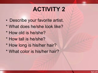 ACTIVITY 2
• Describe your favorite artist.
* What does he/she look like?
* How old is he/she?
* How tall is he/she?
* How long is his/her hair?
* What color is his/her hair?
 