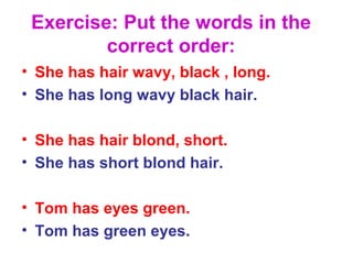 Exercise: Put the words in the
correct order:
• She has hair wavy, black , long.
• She has long wavy black hair.
• She has hair blond, short.
• She has short blond hair.
• Tom has eyes green.
• Tom has green eyes.
 