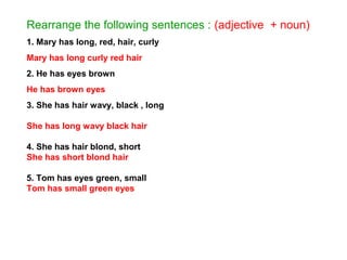 Rearrange the following sentences : (adjective + noun)
1. Mary has long, red, hair, curly
Mary has long curly red hair
2. He has eyes brown
He has brown eyes
3. She has hair wavy, black , long
She has long wavy black hair
4. She has hair blond, short
She has short blond hair
5. Tom has eyes green, small
Tom has small green eyes
 