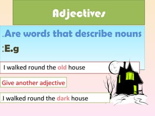 Adjectives
.Are words that describe nouns
:E.g
    I walked round the old house

Give another adjective

.   I walked round the dark house
 