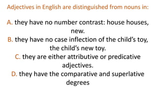 Adjectives in English are distinguished from nouns in:
A. they have no number contrast: house houses,
new.
B. they have no case inflection of the child’s toy,
the child’s new toy.
C. they are either attributive or predicative
adjectives.
D. they have the comparative and superlative
degrees
 