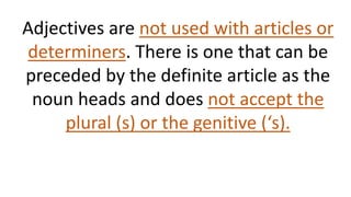 Adjectives are not used with articles or
determiners. There is one that can be
preceded by the definite article as the
noun heads and does not accept the
plural (s) or the genitive (‘s).
 