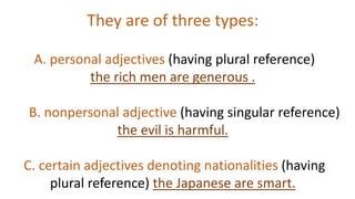 They are of three types:
A. personal adjectives (having plural reference)
the rich men are generous .
B. nonpersonal adjective (having singular reference)
the evil is harmful.
C. certain adjectives denoting nationalities (having
plural reference) the Japanese are smart.
 