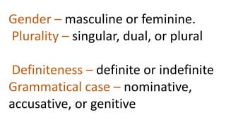 Gender – masculine or feminine.
Plurality – singular, dual, or plural
Definiteness – definite or indefinite
Grammatical case – nominative,
accusative, or genitive
 