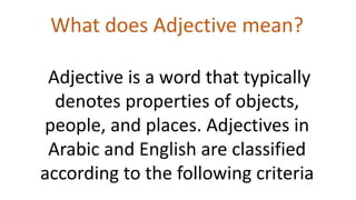 What does Adjective mean?
Adjective is a word that typically
denotes properties of objects,
people, and places. Adjectives in
Arabic and English are classified
according to the following criteria
 