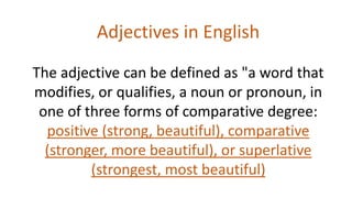 Adjectives in English
The adjective can be defined as "a word that
modifies, or qualifies, a noun or pronoun, in
one of three forms of comparative degree:
positive (strong, beautiful), comparative
(stronger, more beautiful), or superlative
(strongest, most beautiful)
 