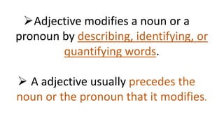 Adjective modifies a noun or a
pronoun by describing, identifying, or
quantifying words.
 A adjective usually precedes the
noun or the pronoun that it modifies.
 