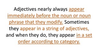 Adjectives nearly always appear
immediately before the noun or noun
phrase that they modify. Sometimes
they appear in a string of adjectives,
and when they do, they appear in a set
order according to category.
 