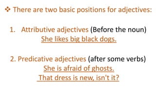  There are two basic positions for adjectives:
1. Attributive adjectives (Before the noun)
She likes big black dogs.
2. Predicative adjectives (after some verbs)
She is afraid of ghosts.
That dress is new, isn't it?
 