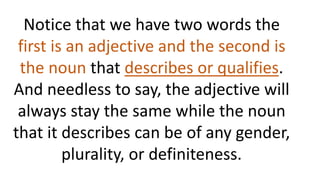 Notice that we have two words the
first is an adjective and the second is
the noun that describes or qualifies.
And needless to say, the adjective will
always stay the same while the noun
that it describes can be of any gender,
plurality, or definiteness.
 