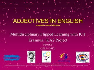 ADJECTIVES IN ENGLISHprepared by Joanna Wilczyńska
Multidisciplinary Flipped Learning with ICT
Erasmus+ KA2 Project
FLwICT
(2015 – 2017)
‘This project has been funded with support from the European Commission.
This publication [communication] reflects the views only of the author, and the Commission cannot be held responsible for any use which may be made of the information contained
therein.’
 
