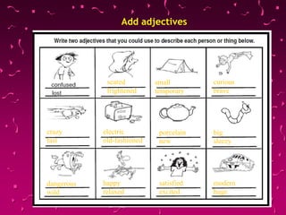 Add adjectives
scared
frightened
small
temporary
curious
brave
crazy
fast
electric
old-fashioned
porcelain
new
big
sleezy
dangerous
wild
happy
relaxed
satisfied
excited
modern
huge
 