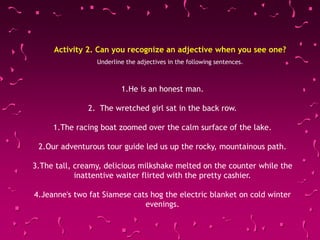 Activity 2. Can you recognize an adjective when you see one?
Underline the adjectives in the following sentences.
1.He is an honest man.
2. The wretched girl sat in the back row.
1.The racing boat zoomed over the calm surface of the lake.
2.Our adventurous tour guide led us up the rocky, mountainous path.
3.The tall, creamy, delicious milkshake melted on the counter while the
inattentive waiter flirted with the pretty cashier.
4.Jeanne's two fat Siamese cats hog the electric blanket on cold winter
evenings.
 