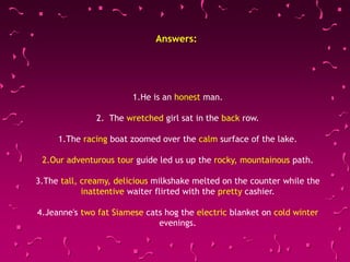 1.He is an honest man.
2. The wretched girl sat in the back row.
1.The racing boat zoomed over the calm surface of the lake.
2.Our adventurous tour guide led us up the rocky, mountainous path.
3.The tall, creamy, delicious milkshake melted on the counter while the
inattentive waiter flirted with the pretty cashier.
4.Jeanne's two fat Siamese cats hog the electric blanket on cold winter
evenings.
Answers:
 