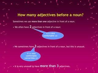 Sometimes we use more than one adjective in front of a noun.
• We often have 2 adjectives in front of a noun:
• We sometimes have 3 adjectives in front of a noun, but this is unusual.
• It is very unusual to have more than 3 adjectives.
It’s a nice
comfortable car.
It’s a nice
comfortable
convertible car
How many adjectives before a noun?
 