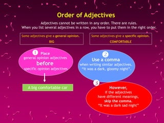 Some adjectives give a general opinion.
BIG
Some adjectives give a specific opinion.
COMFORTABLE
Order of Adjectives
Place
general opinion adjectives
before
specific opinion adjectives
Use a comma
when writing similar adjectives.
“It was a dark, gloomy night”.
However,
if the adjectives
have different meanings,
skip the comma.
“It was a dark sad night”
A big comfortable car



Adjectives cannot be written in any order. There are rules.
When you list several adjectives in a row, you have to put them in the right order.
 