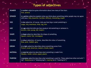 Types of adjectives
NUMBER A number adjective gives information about how many of the noun.
Five, several
OPINION An opinion adjective explains what you think about something (other people may not agree
with you). Silly, beautiful, horrible, difficult, interesting, stupid
SIZE A size adjective, of course, tells you how big or small something is.
Large, tiny, enormous, little, big, thin
AGE An age adjective tells you how young or old something or someone is.
Ancient, new, young, old, modern
SHAPE A shape adjective describes the shape of something.
Square, round, flat, rectangular
COLOUR A colour adjective, of course, describes the colour of something.
Blue, pink, reddish, grey
ORIGIN An origin adjective describes where something comes from.
French, lunar, American, eastern, Greek, beach
MATERIAL A material adjective describes what something is made from.
Wooden, metal, cotton, paper, plastic
PURPOSE A purpose adjective describes what something is used for. These adjectives often end with “-
ing”. Sleeping (as in “sleeping bag”), roasting (as in “roasting tin”)
 