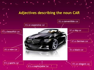 Adjectives describing the noun CAR
It's a convertible car
It's a black carIt's a new car
It's an expensive car
It's a beautiful car.
It’s a comfortable car
It’s a big car
It’s a German car
It’s an elegant carIt’s a sports car
 