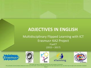 ADJECTIVES IN ENGLISH
Multidisciplinary Flipped Learning with ICT
Erasmus+ KA2 Project
FLwICT
(2015 – 2017)
‘This project has been funded with support from the European Commission.
This publication [communication] reflects the views only of the author, and the Commission cannot be held responsible for any use which may be made of the information contained
therein.’
 