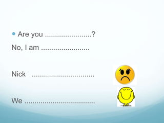  Are you .......................?
No, I am ........................
Nick ...............................
We ...................................
 