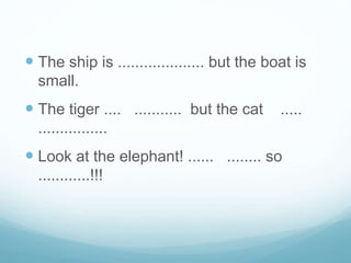  The ship is .................... but the boat is
small.
 The tiger .... ........... but the cat .....
................
 Look at the elephant! ...... ........ so
............!!!
 