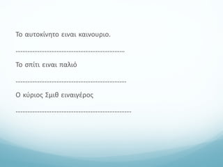 Το αυτοκίνητο ειναι καινουριο.
................................................................
Το σπίτι ειναι παλιό
.................................................................
Ο κύριος Σμιθ ειναιγέρος
....................................................................
 