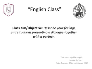 “ English Class” Teachers: Ingrid Campos Leonardo Sáez Date: Tuesday 26th, october of 2010 Class aim/Objective :  Describe your feelings and situations presenting a dialogue together with a partner . 