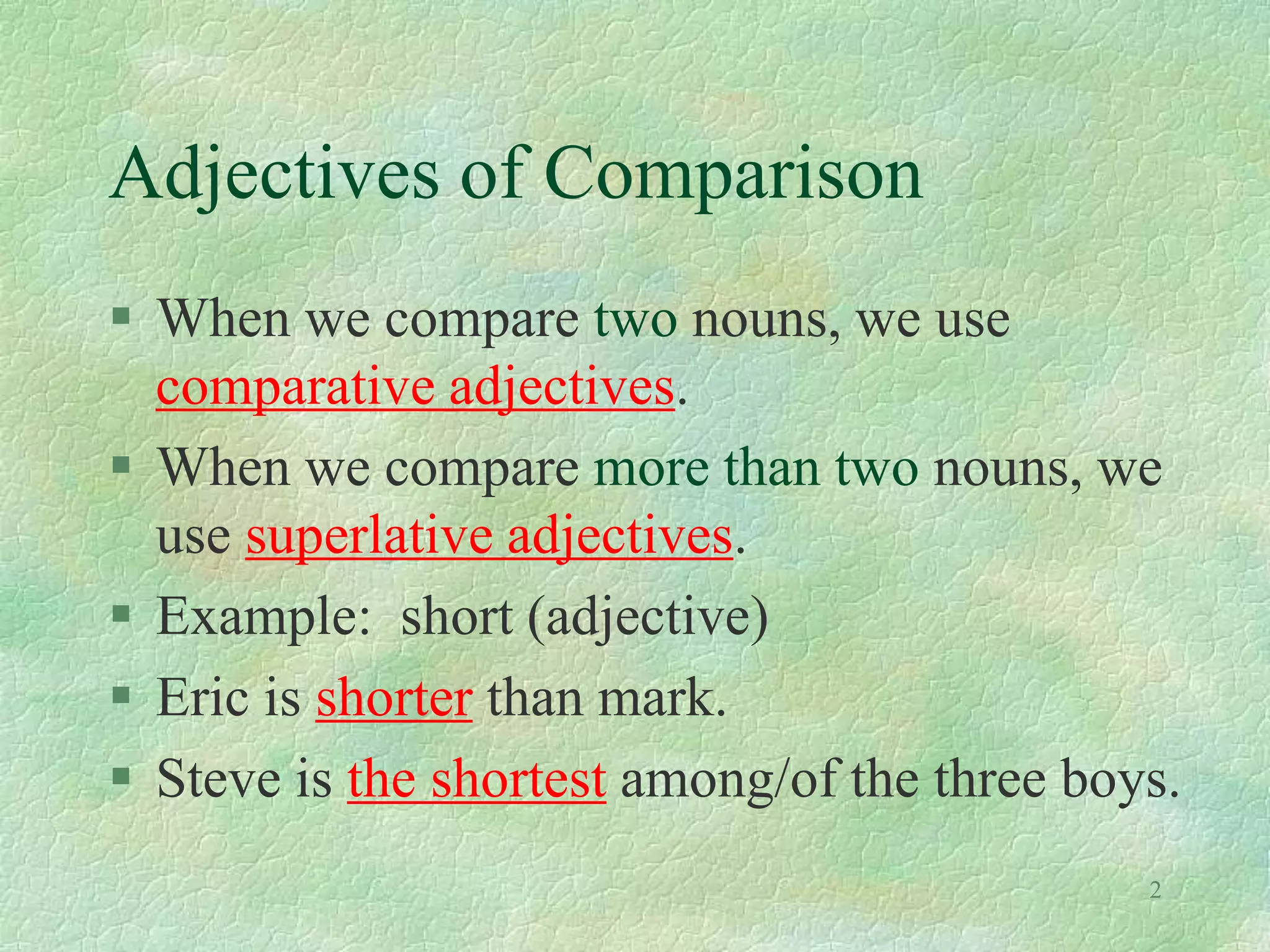 Adjectives of Comparison
 When we compare two nouns, we use
comparative adjectives.
 When we compare more than two nouns, we
use superlative adjectives.
 Example: short (adjective)
 Eric is shorter than mark.
 Steve is the shortest among/of the three boys.
2
 