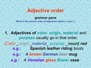 Adjective order
grammar game
What is the correct order of adjectives before a noun ?

1. Adjectives of color, origin, material and
purpose usually go in that order.
{Color _origin _material_ purpose _noun} red
e.g.:
Spanish leather riding boots
e.g.: A brown German beer mug
e.g.: A Venetian glass flower vase

 