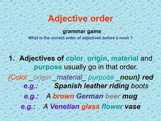 Adjective order
grammar game
What is the correct order of adjectives before a noun ?
1. Adjectives of color, origin, material and
purpose usually go in that order.
{Color _origin _material_ purpose _noun} red
e.g.: Spanish leather riding boots
e.g.: A brown German beer mug
e.g.: A Venetian glass flower vase
 