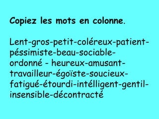 Copiez les mots en colonne.

Lent-gros-petit-coléreux-patient-
péssimiste-beau-sociable-
ordonné - heureux-amusant-
travailleur-égoïste-soucieux-
fatigué-étourdi-intélligent-gentil-
insensible-décontracté
 
