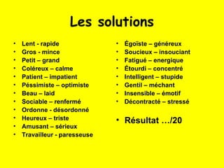 Les solutions
•   Lent - rapide              •   Égoïste – généreux
•   Gros - mince               •   Soucieux – insouciant
•   Petit – grand              •   Fatigué – energique
•   Coléreux – calme           •   Étourdi – concentré
•   Patient – impatient        •   Intelligent – stupide
•   Péssimiste – optimiste     •   Gentil – méchant
•   Beau – laid                •   Insensible – émotif
•   Sociable – renfermé        •   Décontracté – stressé
•   Ordonne - désordonné
•   Heureux – triste           • Résultat …/20
•   Amusant – sérieux
•   Travailleur - paresseuse
 