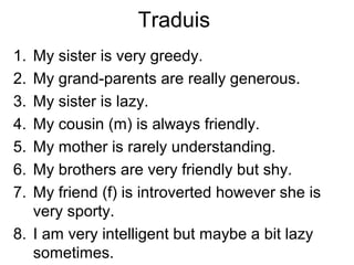 Traduis
1. My sister is very greedy.
2. My grand-parents are really generous.
3. My sister is lazy.
4. My cousin (m) is always friendly.
5. My mother is rarely understanding.
6. My brothers are very friendly but shy.
7. My friend (f) is introverted however she is
   very sporty.
8. I am very intelligent but maybe a bit lazy
   sometimes.
 